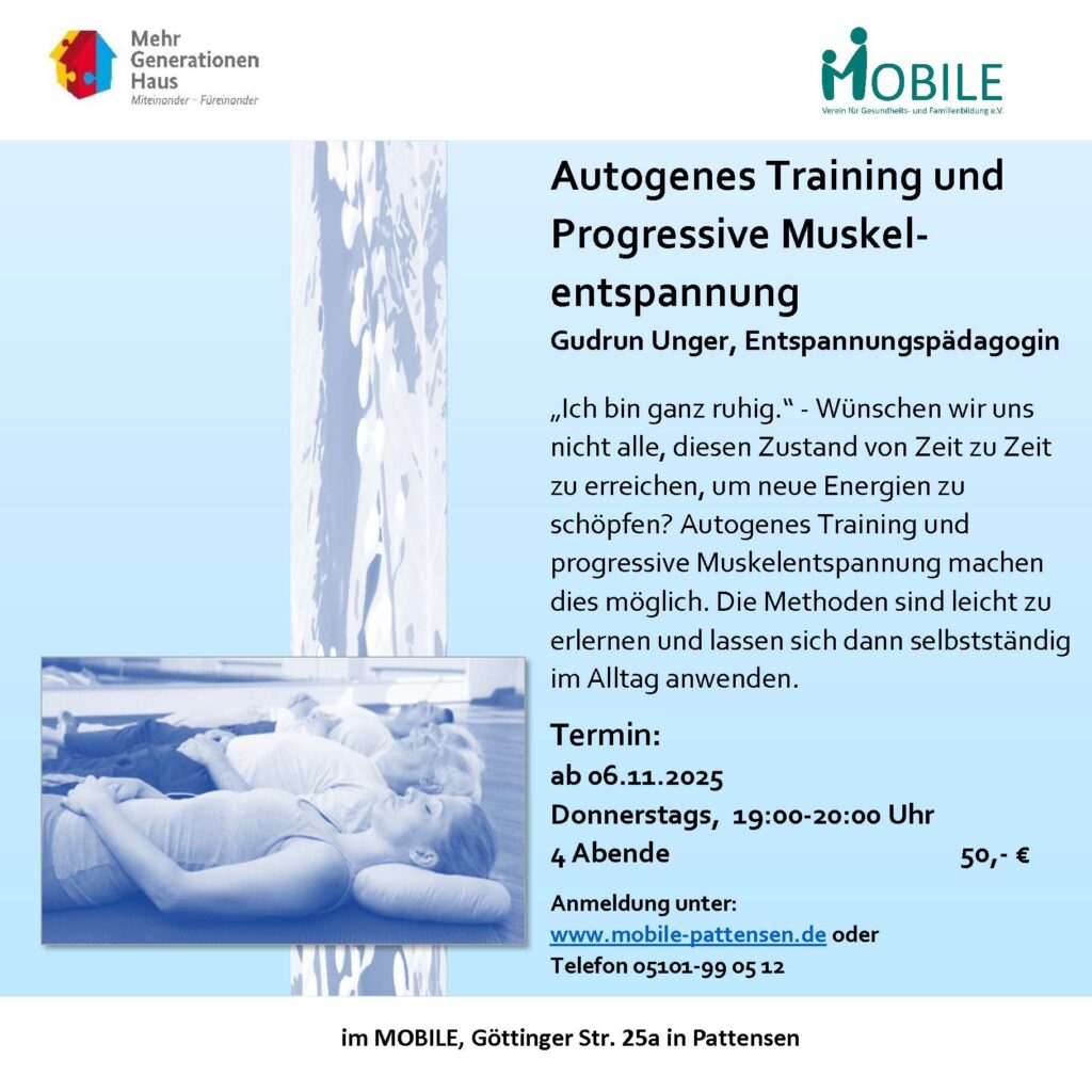 Autogenes Training und Progressive Muskelentspannung
Leitung: Gudrun Unger, Entspannungspädagogin

Beschreibung:
Möchten Sie in stressigen Zeiten zur Ruhe kommen und neue Energie schöpfen? Autogenes Training und Progressive Muskelentspannung helfen Ihnen dabei, mehr Gelassenheit in den Alltag zu integrieren. Die beiden Entspannungsmethoden sind einfach zu erlernen und lassen sich problemlos selbstständig anwenden.

Kursinformationen:

Beginn: 06. November 2025

Zeiten: Donnerstags, 19:00 – 20:00 Uhr

Dauer: 4 Abende

Kosten: 50 €

Ort: MOBILE, Göttinger Str. 25a in Pattensen

Anmeldung:
Melden Sie sich unter www.mobile-pattensen.de