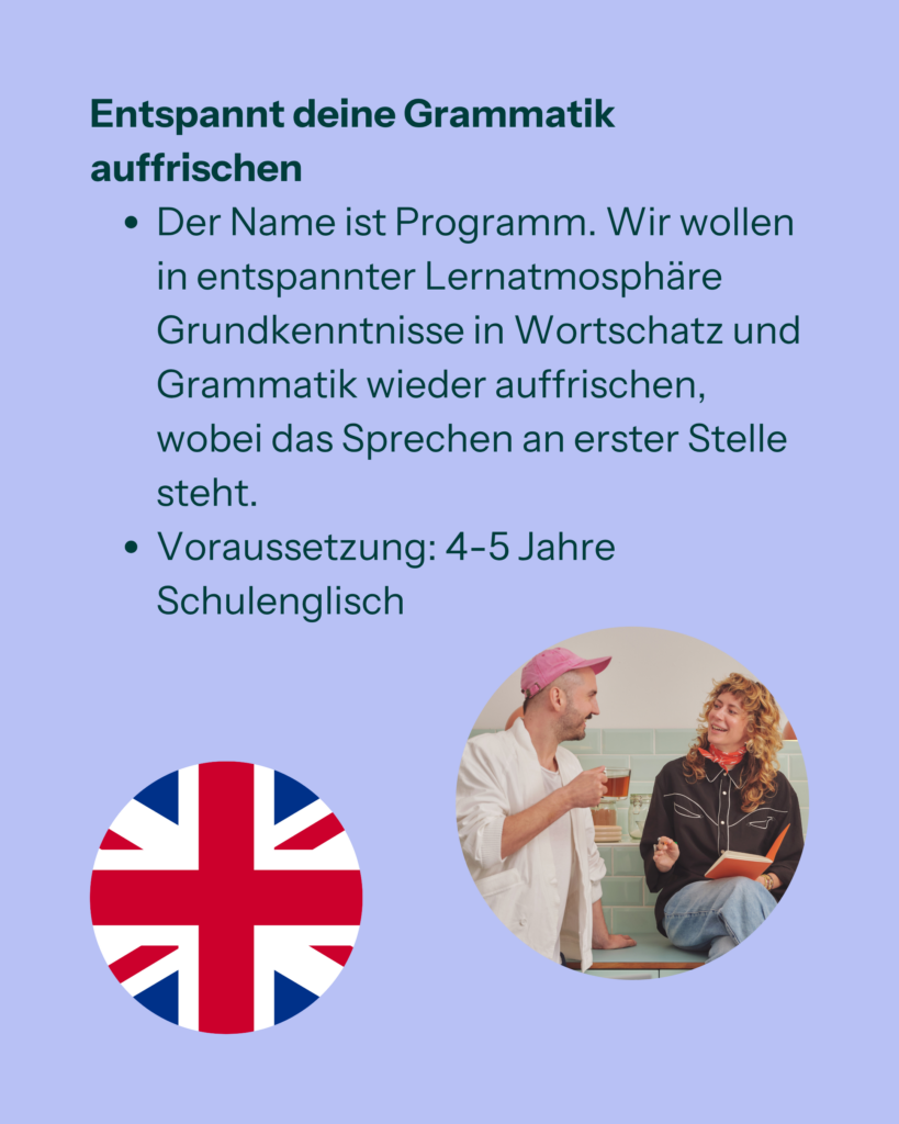 Entspannt deine Grammatik auffrischen
- Der Name ist Programm. Wir wollen in entspannter Lernatmosphäre Grundkenntnisse in Wortschatz und Grammatik wieder auffrischen, wobei das Sprechen an erster Stelle steht.
- Voraussetzung: 4-5 Jahre Schulenglisch
