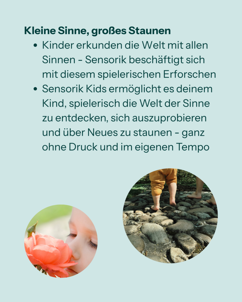Kleine Sinne, großes Staunen
- Kinder erkunden die Welt mit allen Sinnen - Sensorik beschäftigt sich mit spielerischem Erforschen
- Sensorik Kids ermöglicht es deinem Kind, spielerisch die Welt der Sinne zu entdecken, sich auszuprobieren und über neues zu staunen - ganz ohne Druck und im eigenen Tempo
