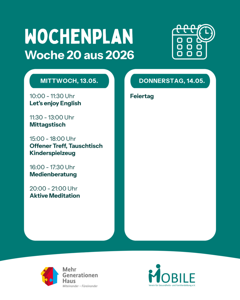 Mittwoch:
10:00 - 11:30 Uhr: Enjoy English.
11:30 - 13:00 Uhr: Mittagstisch.
15:00 - 18:00 Uhr: Offener Treff, Tauschtisch Kinderspielzeug
16:00 - 17:30 Uhr: Medienberatung. 20:00 - 21:00 Uhr: Aktive Meditation.
Donnerstag:
Feiertag.
Logos: Mehrgenerationenhaus, MOBILE e.V.
