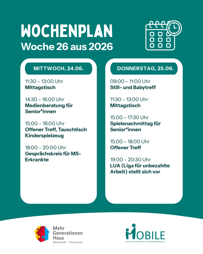 Mittwoch:
11:30 - 13:00 Uhr: Mittagstisch.
14:30 - 16:00 Uhr: Medienberatung.
15:00 - 18:00 Uhr: Offener Treff, Tauschtisch Kinderspielzeug.
18:00 - 20:00 Uhr: Gesprächskreis MS.
Donnerstag:
09:00 - 11:00 Uhr: Stilltreff/ Babytreff
11:30 - 13:00 Uhr: Mittagstisch
15:00 - 17:30 Uhr: Spielenachmittag für Senior*innen
15:00 - 18:00 Uhr: Offener Treff.
19:00 - 20:30 Uhr: LUA (Liga für unbezahlte Arbeit) stellt sich vor.
Logos: Mehrgenerationenhaus, MOBILE e.V.
