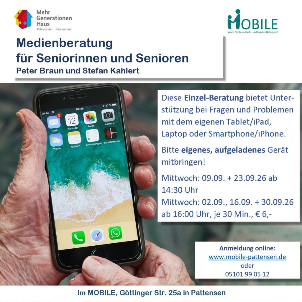 Medienberatung für Senioronnen und Senioren. Peter Braun und Stefan Kahlert.
Diese Einzel-Beratung bietet Unter-stützung bei Fragen und Problemen mit dem eigenen Tablet/iPad, Laptop oder Smartphone/iPhone.                                
Bitte eigenes, aufgeladenes Gerät mitbringen!
Mittwoch: 09.09. + 23.09.26 ab 14:30 Uhr                                                Mittwoch: 02.09., 16.09. + 30.09.26 ab 16:00 Uhr, je 30 Min., € 6,-

Anmeldung online:  
www.mobile-pattensen.de
oder
05101 99 05 12
im MOBILE, Göttinger Str. 25a in Pattensen

Logos: Mehrgenerationenhaus, MOBILE e.V.