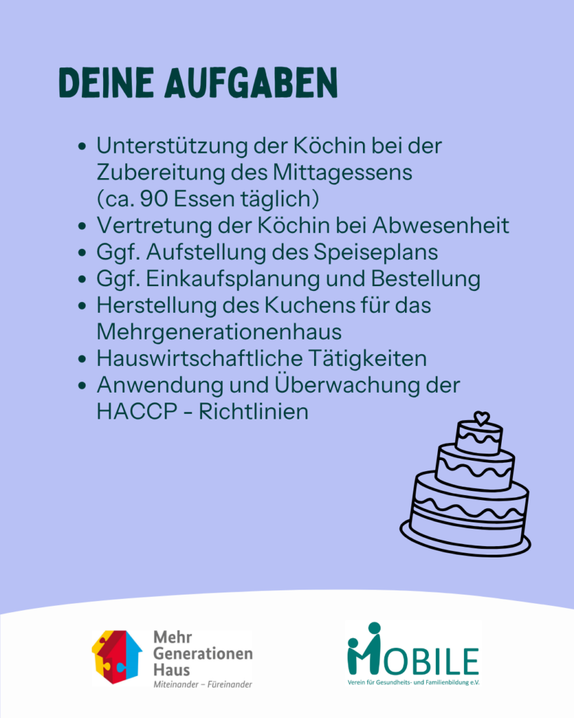 Deine Aufgaben:
Unterstützung der Köchin bei der Zubereitung des Mittagessens (ca. 90 Essen täglich). Vertretung der Köchin bei Abwesenheit. Ggf. Aufstellung des Speiseplans. Ggf. Einkaufsplanung und Bestellung. Herstellung des Kuchens für das Mehrgenerationenhaus. 
Anwendung und Überwachung der HACCP - Richtlinien.
Logos: Mehrgenerationenhaus, MOBILE e.V.