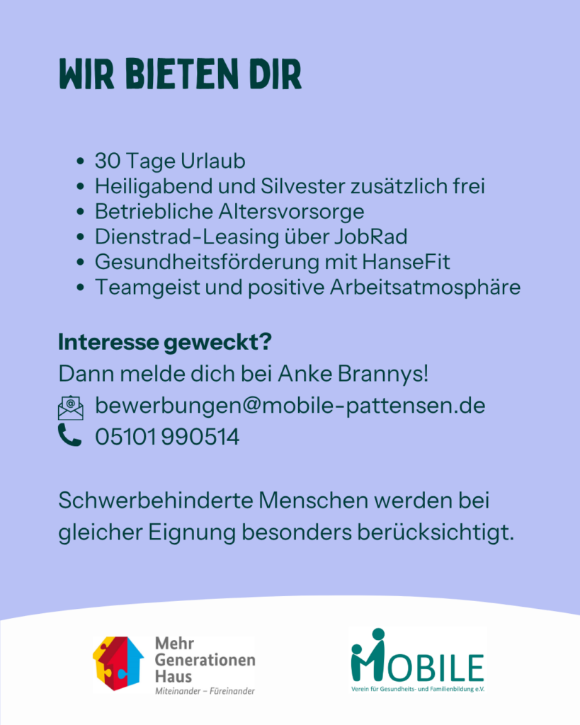 Wir bieten dir:
30 Tage Urlaub. Heiligabend und Silvester zusätzlich frei. Betriebliche Altersvorsorge. Dienstrad-Leasing über JobRad. Gesundheitsförderung mit HanseFit. Teamgeist und positive Arbeitsatmosphäre.
Interesse geweckt? Dann melde dich bei Anke Brannys!
E-Mail: bewerbungen@mobile-pattensen.de
Tel. 05101 990514

Schwerbehinderte Menschen werden bei gleicher Eignung besonders berücksichtigt.
Logos: Mehrgenerationenhaus, MOBILE e.V.