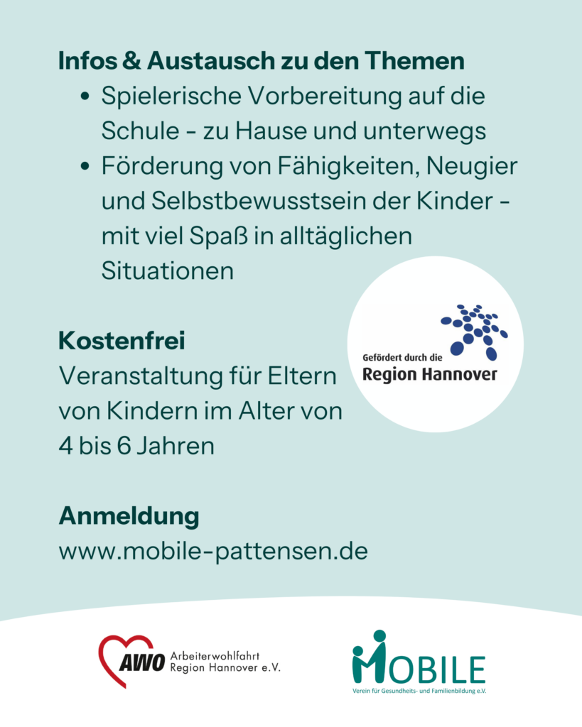 Infos & Austausch zu den Themen
- Spielerische Vorbereitung auf die Schule - zu Hause und unterwegs
- Förderung von Fähigkeiten, Neugier und Selbstbewusstsein der Kinder - mit viel Spaß in alltäglichen Situationen.
Kostenfrei. Veranstaltung für Eltern 
von Kindern im Alter von 
4 bis 6 Jahren.
Anmeldung: www.mobile-pattensen.de
Logos: Region Hannover, AWO Arbeiterwohlfahrt Region Hannover e.V., MOBILE e.V.