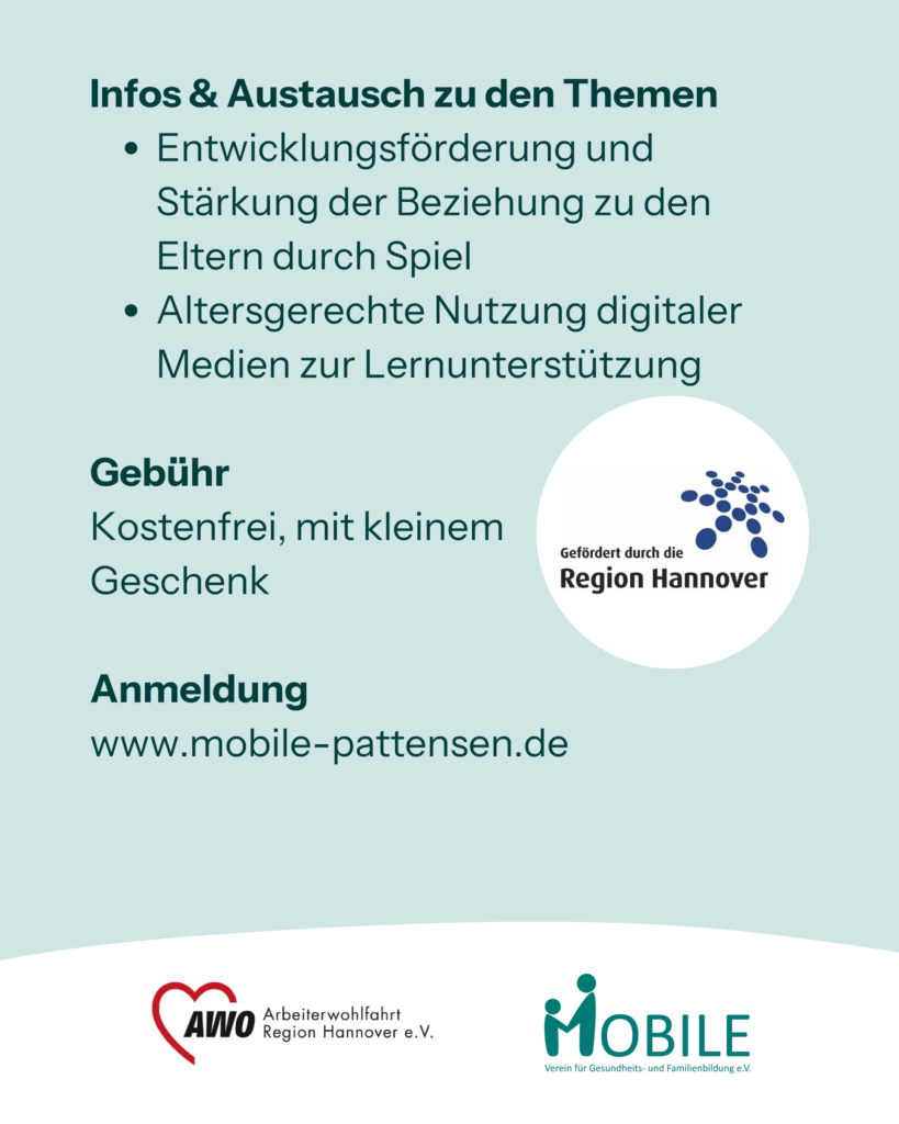 Infos & Austausch zu den Themen
- Entwicklungsförderung und Stärkung der Beziehung zu den Eltern durch Spiel
- Altersgerechte Nutzung digitaler Medien zur Lernunterstützung
Gebühr: Kostenfrei, mit kleinem 
Geschenk.
Anmeldung: www.mobile-pattensen.de
Logos: Region Hannover, AWO Arbeiterwohlfahrt Region Hannover e.V., MOBILE e.V.