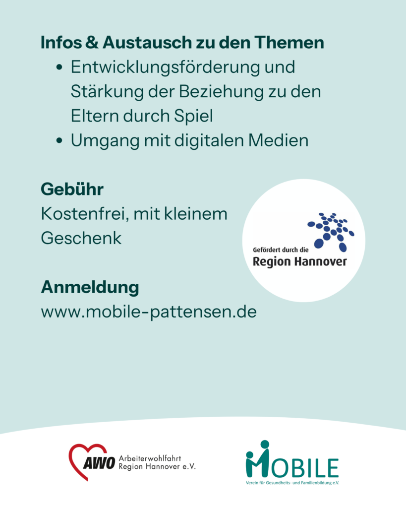 Infos & Austausch zu den Themen
- Entwicklungsförderung und Stärkung der Beziehung zu den Eltern durch Spiel
- Umgang mit digitalen Medien
Gebühr: Kostenfrei, mit kleinem 
Geschenk.
Anmeldung: www.mobile-pattensen.de
Logos: Region Hannover, AWO Arbeiterwohlfahrt Region Hannover e.V., MOBILE e.V.