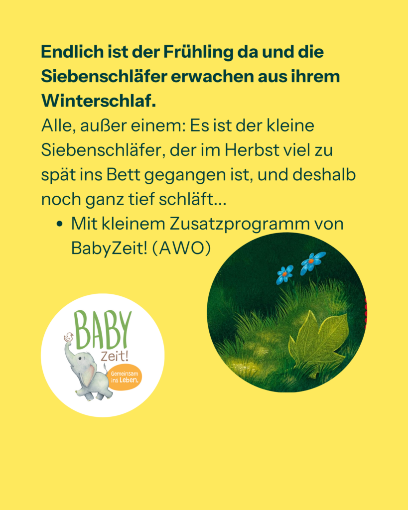 Endlich ist der Frühling da und die Siebenschläfer erwachen aus ihrem Winterschlaf. Alle, außer einem: Es ist der kleine Siebenschläfer, der im Herbst viel zu spät ins Bett gegangen ist, und deshalb noch ganz tief schläft...
Mit kleinem Zusatzprogramm von BabyZeit! (AWO)