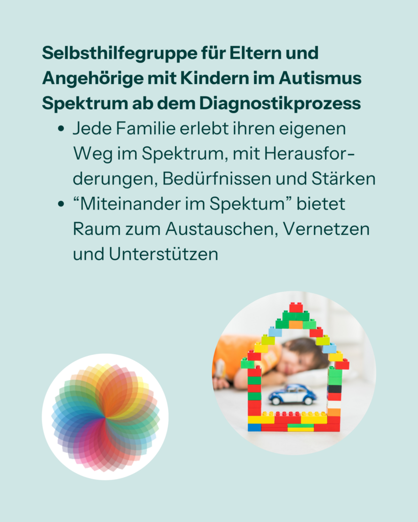 Selbsthilfegruppe für Eltern und Angehörige mit Kindern im Autismus Spektrum ab dem Diagnostikprozess
- Jede Familie erlebt ihren eigenen Weg im Spektrum, mit Herausforderungen, Bedürfnissen und Stärken.
- "Miteinander im Spektrum" bietet Raum zum Austauschen, Vernetzen und Unterstützen.