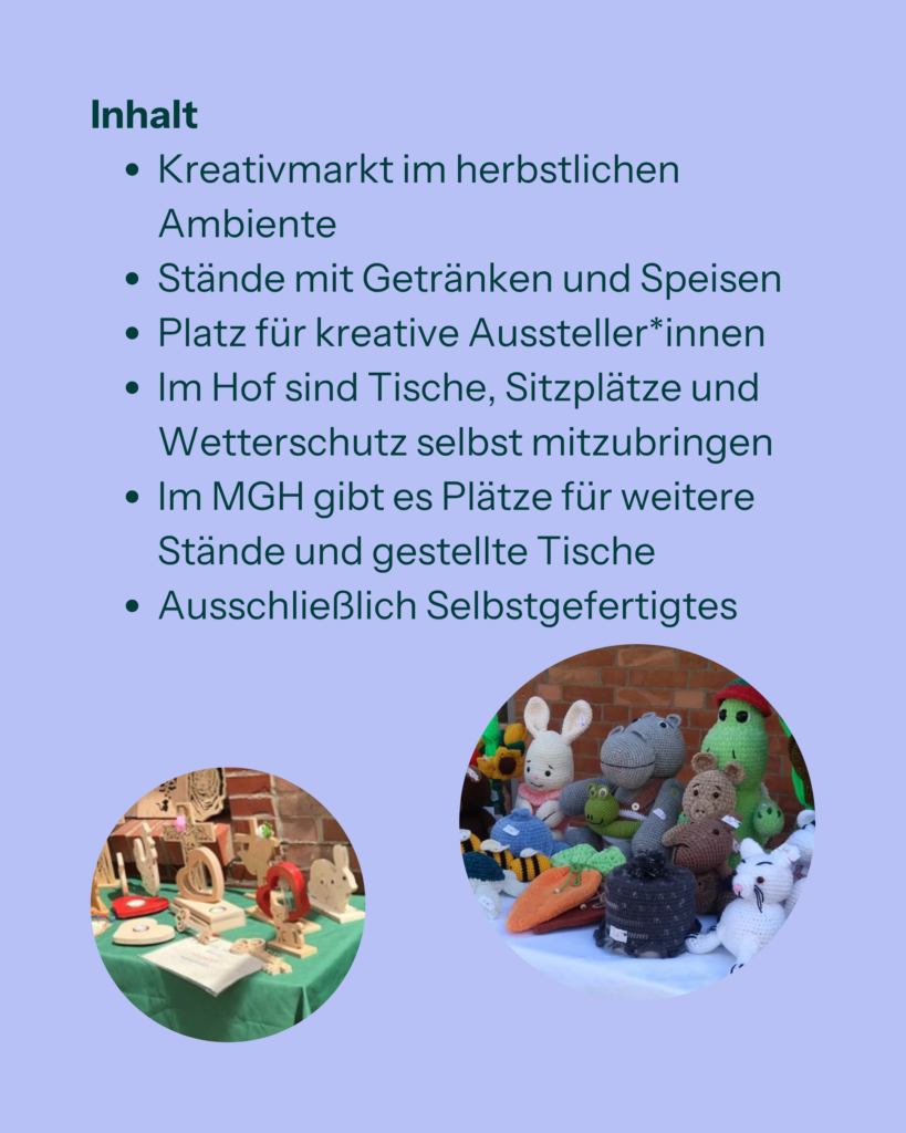 Inhalt:
- Kreativmarkt im herbstlichen Ambiente.
- Stände mit Getränken und Speisen.
- Platz für kreative Aussteller*innen.
- Im Hof sind Tische, Sitzplätze und Wetterschutz selbst mitzubringen.
- Im MGH gibt es Plätze für weitere Stände und gestellte Tische.
- Ausschließlich Selbstgefertigtes.
