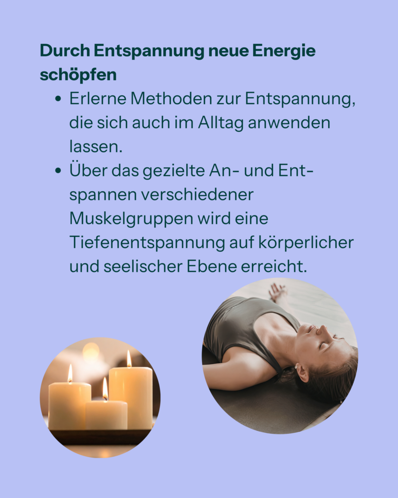 Durch Entspannung neue Energie schöpfen
- Erlerne Methoden zur Entspannung, die sich auch im Alltag anwenden lassen.
- Über das gezielte An- und Entspannen verschiedener Muskelgruppen wird eine Tiefenentspannung auf körperlicher und seelischer Ebene erreicht.