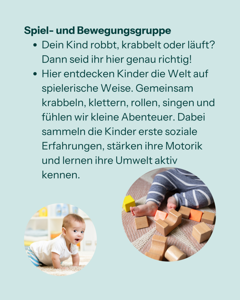 Spiel- und Bewegungsgruppe
- Dein Kind robbt, krabbelt oder läuft? Dann seid ihr hier genau richtig!
- Hier entdecken Kinder die Welt auf spielerische Weise. Gemeinsam krabbeln, klettern, rollen, singen imd fühlen wir kleine Abenteuer. Dabei sammeln die Kinder erste soziale Erfahrungen, stärken ihre Motorik und lernen ihre Umwelt aktiv kennen.