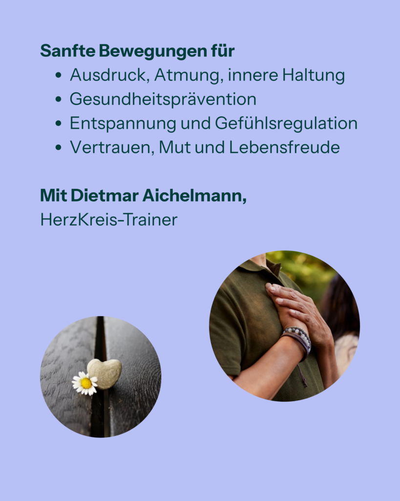 Sanfte Bewegungen für
- Ausdruck, Atmung, innere Haltung
- Gesundheitsprävention
- Entspannung und Gefühlregulation
- Vertrauen, Mut und Lebensfreude

Mit Dietmar Aichelmann, HerzKreis, Trainer