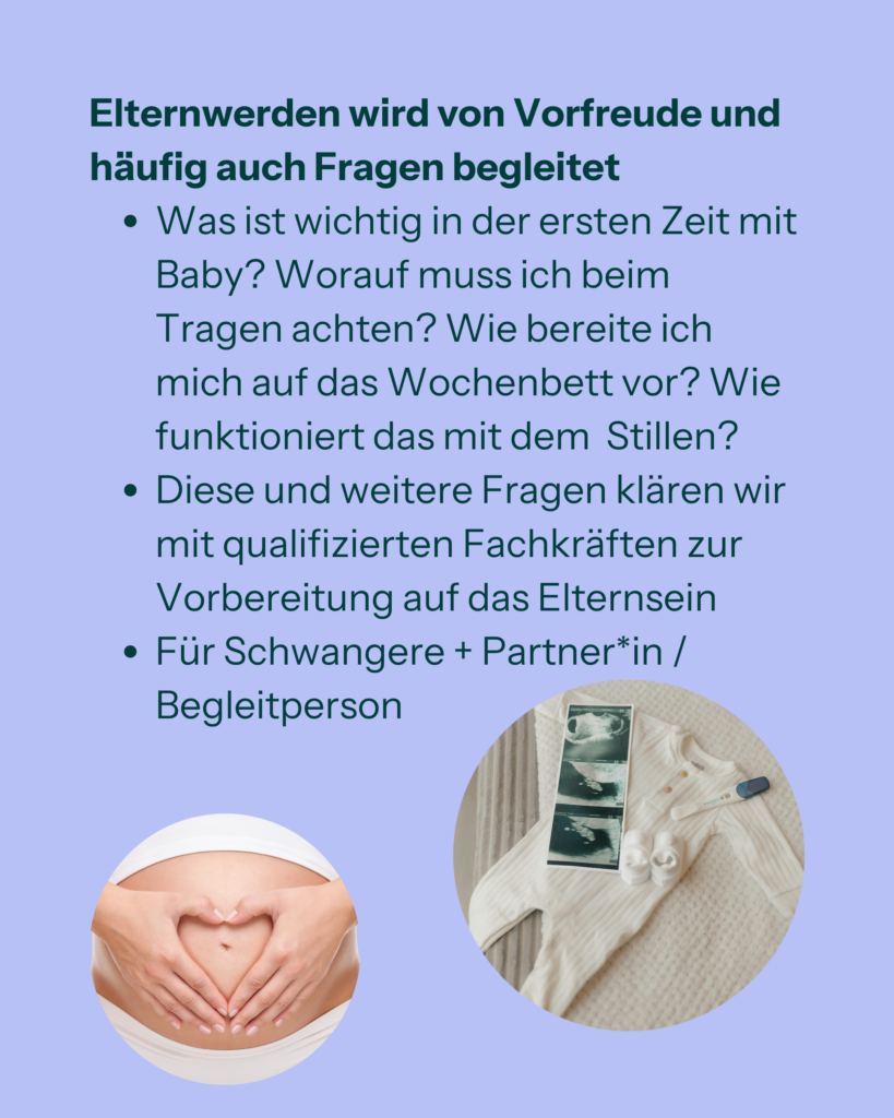 Elternwerden wird von Vorfreude und häufig auch Fragen begleitet
- Was ist wichtig in der ersten Zeit mit Baby? Worauf muss ich beim Tragen achten? Wie bereite ich mich auf das Wochenbett vor? Wie funktioniert das mit dem Stillen?
- Diese und weitere Fragen klären wir mit qualifizierten Fachkräften zur Vorbereitung auf das Elternsein
- Für Schwangere + Partner*in / Begleitperson
