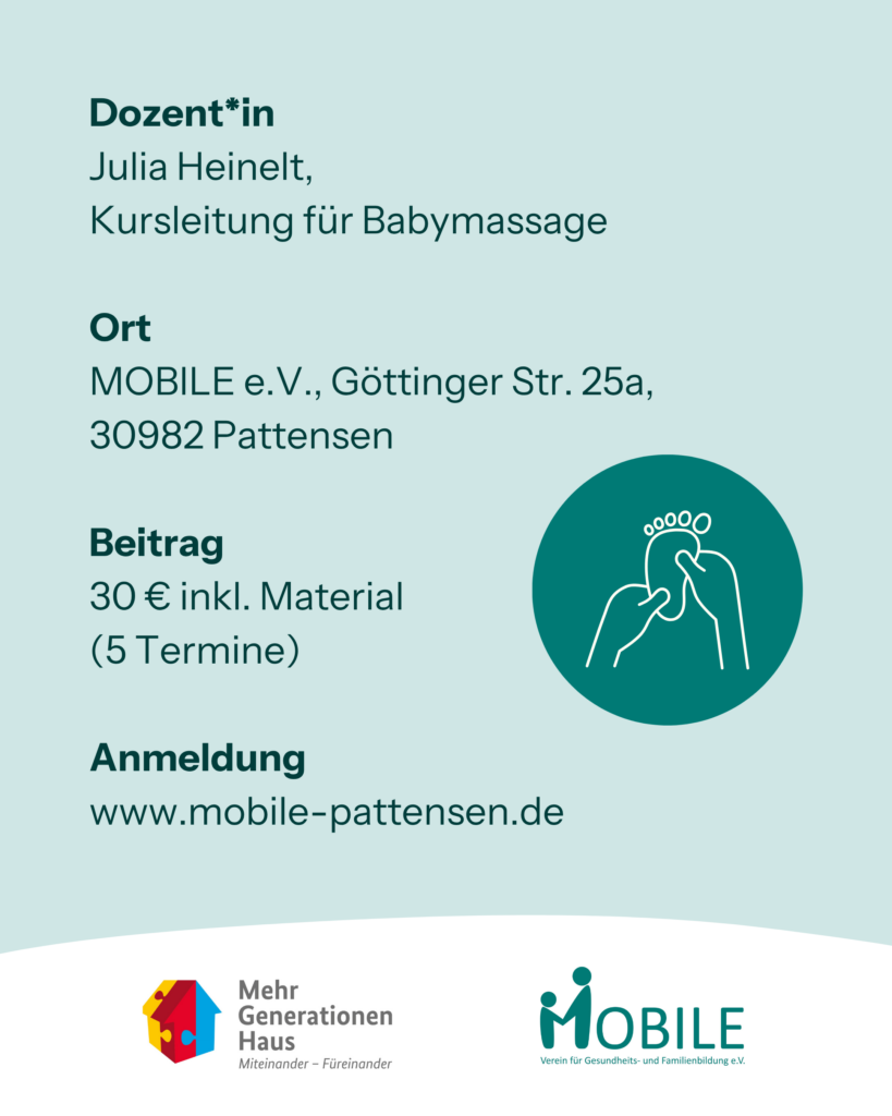 Dozent*in: Julia Heinelt,
Kursleitung für Babymassage

Ort: MOBILE e.V., Göttinger Str. 25a,
30982 Pattensen

Beitrag: 30 € inkl. Material
(5 Termine)

Anmeldung: www.mobile-pattensen.de

Logos: Mehrgenerationenhaus, MOBILE e.V.