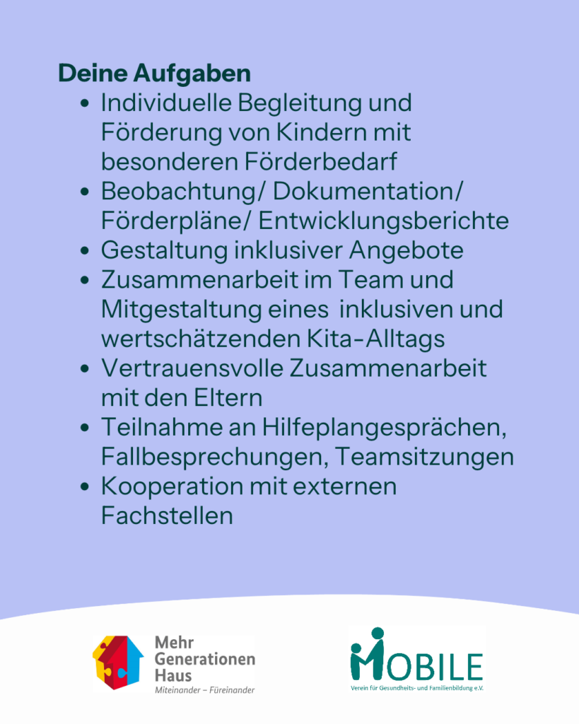 Deine Aufgaben:
- Individuelle Begleitung und Förderung von Kindern mit besonderen Förderbedarf
- Beobachtung/ Dokumentation/Förderpläne/ Entwicklungsberichte
- Gestaltung inklusiver Angebote
- Zusammenarbeit im Team und Mitgestaltung eines inklusiven und wertschätzenden Kita-Alltags
- Vertrauensvolle Zusammenarbeit mit den Eltern
- Teilnahme an Hilfeplangesprächen, Fallbesprechungen, Teamsitzungen 
- Kooperation mit externen Fachstellen
Logos: Mehrgenerationenhaus, MOBILE e.V.