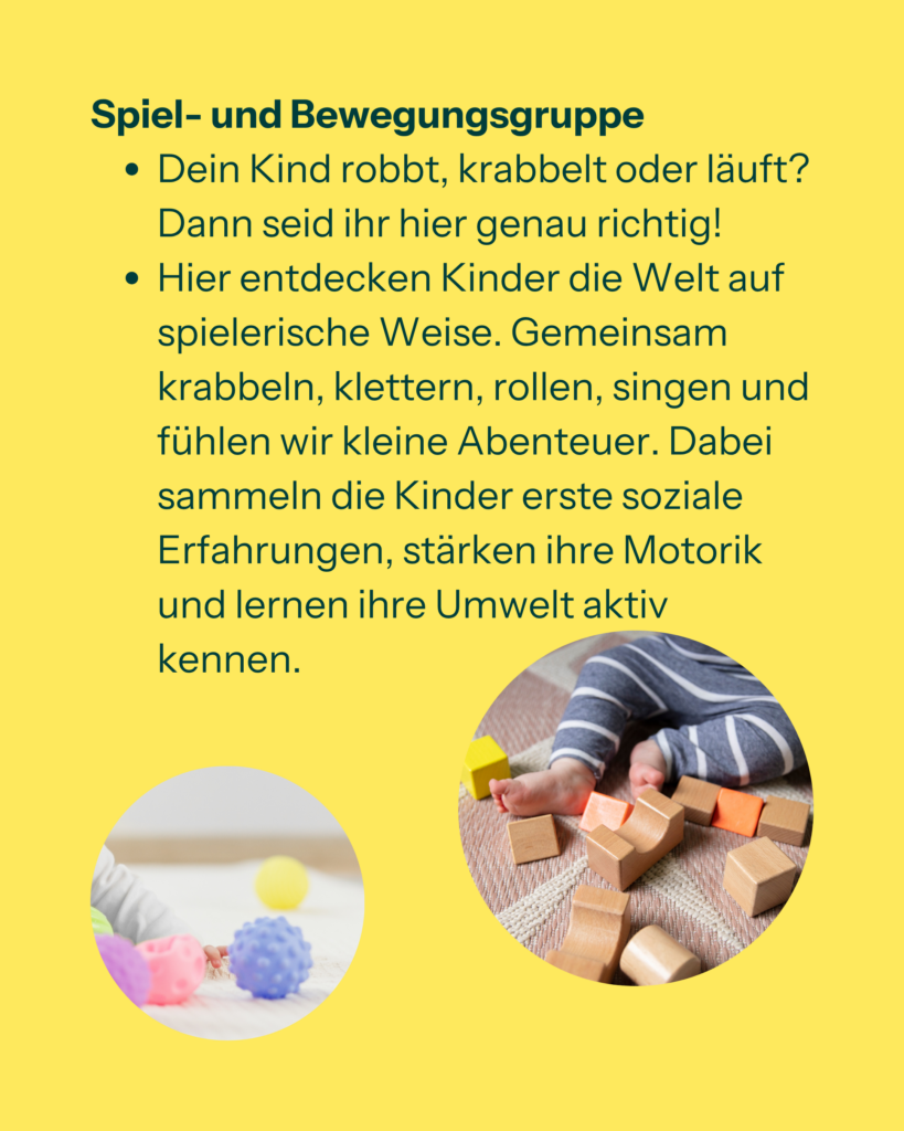 Spiel- und Bewegungsgruppe
-Dein Kind robbt, krabbelt oder läuft? Dann seid ihr hier genau richtig!
-Hier entdecken Kinder die Welt auf spielerische Weise. Gemeinsam krabbeln, klettern, rollen, singen und fühlen wir kleine Abenteuer. Dabei sammeln die Kinder erste soziale Erfahrungen, stärken ihre Motorik und lernen ihre Umwelt aktiv kennen.