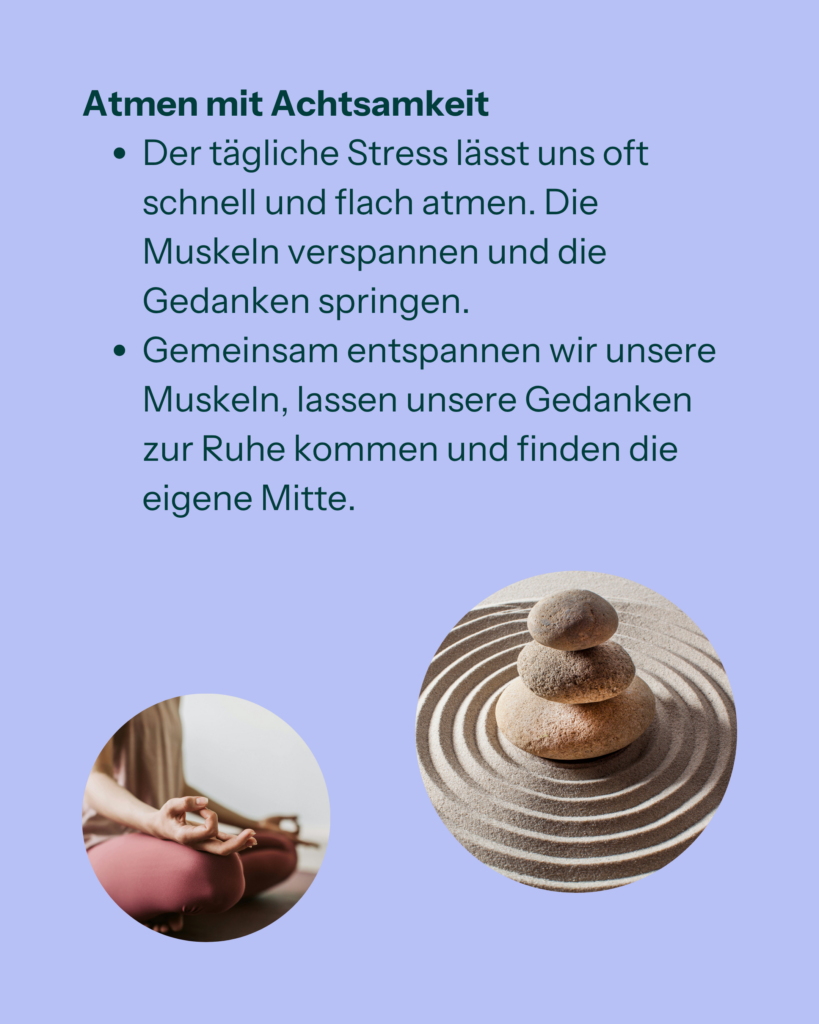Atmen mit Achtsamkeit
- Der tägliche Stress lässt uns oft schnell und flach atmen. Die Muskeln verspannen und die Gedanken springen.
- Gemeinsam entspannen wir unsere Muskeln, lassen unsere Gedanken zur Ruhe kommen und finden die eigene Mitte.