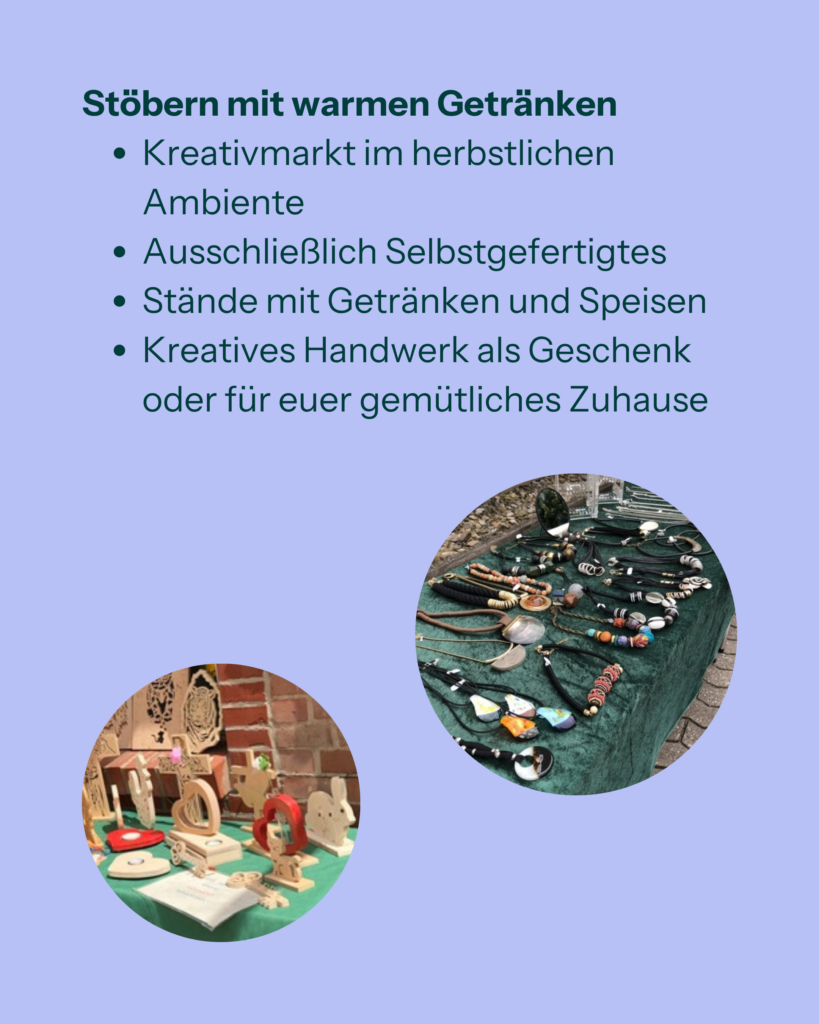 Stöbern mit warmen Getränken
- Kreativmarkt im herbstlichen Ambiente
- Ausschließlich Selbstgefertigtes
- Stände mit Getränken und Speisen
- Kreatives Handwerk als Geschenk oder für euer gemütliches Zuhause