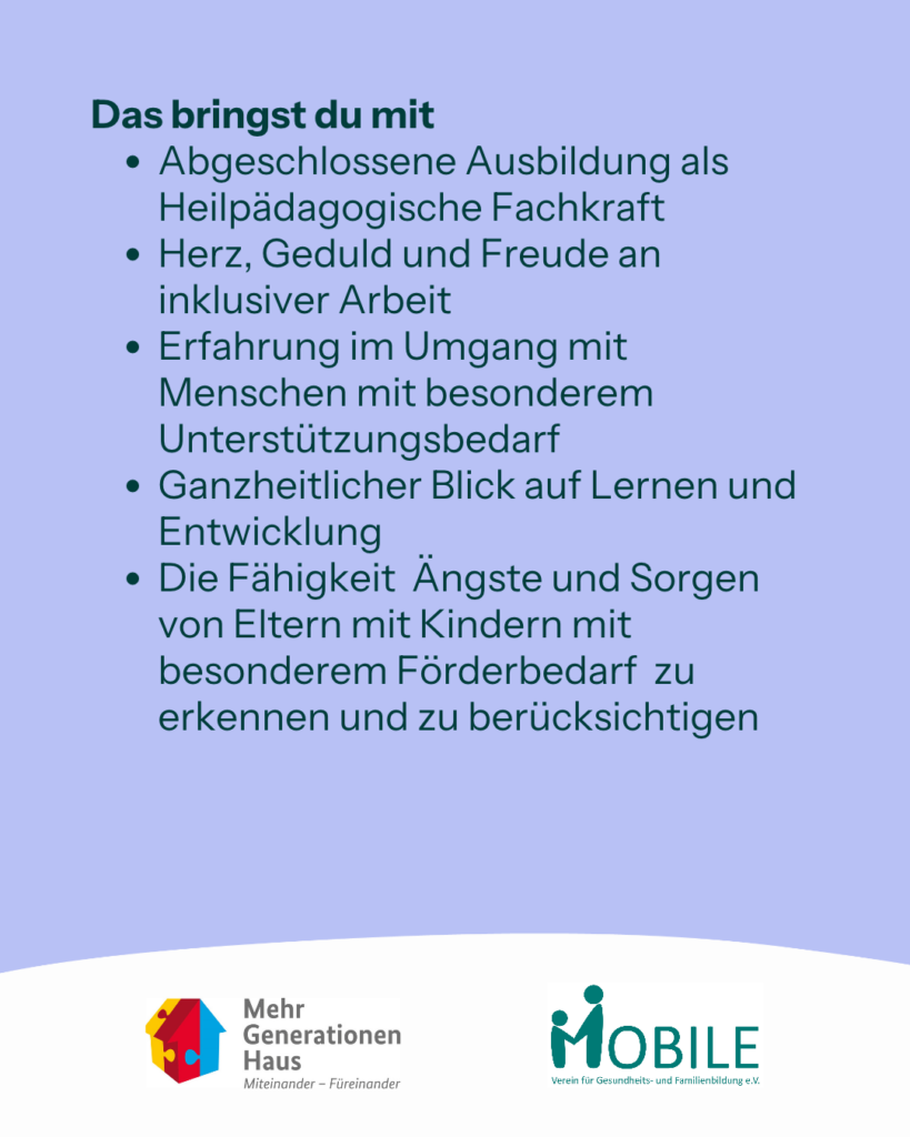 Das bringst du mit:
- Abgeschlossene Ausbildung als Heilpädagogische Fachkraft
- Herz, Geduld und Freude an inklusiver Arbeit
- Erfahrung im Umgang mit Menschen mit besonderem Unterstützungsbedarf
- Ganzheitlicher Blick auf Lernen und Entwicklung
- Die Fähigkeit Ängste und Sorgen von Eltern mit Kindern mit besonderem Förderbedarf zu erkennen und zu berücksichtigen
Logos: Mehrgenerationenhaus, MOBILE e.V.