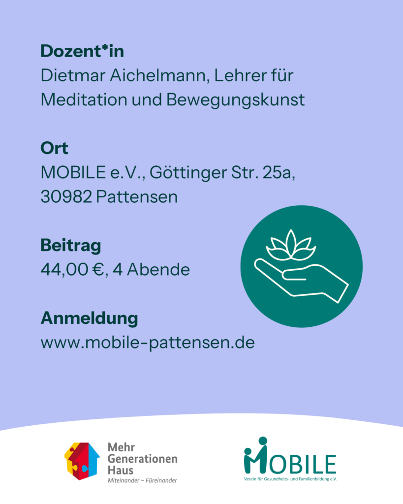 Dozent*in
Dietmar Aichelmann, Lehrer für Meditation und Bewegungskunst

Ort
MOBILE e.V., Göttinger Str. 25a,
30982 Pattensen

Beitrag
44,00 €, 4 Abende

Anmeldung
www.mobile-pattensen.de