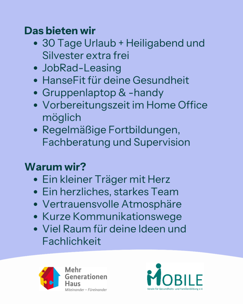 Das bieten wir
- 30 Tage Urlaub und Heiligabend und Silvester extra frei
- Jobrad Leasing
- HanseFit für deine Gesundheit
- Gruppenlaptop und -handy
- Vorbereitungszeit im Home Office möglich
- Regelmäßige Fortbildungen, Fachberatung und Supervision

Warum wir?
- Ein kleiner Träger mit Herz
- Ein herzliches, starkes Team
- Vertrauensvolle Atmosphäre
- Kurze Kommunikationswege
- Viel Raum für deine Ideen und Fachlichkeit
Logos: Mehrgenerationenhaus, MOBILE e.V.