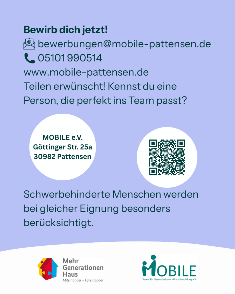 Bewirb dich jetzt!
E-Mail: bewerbungen@mobile-pattensen.de
Kontakt: Anke Brannys unter 05101 990514
www.mobile-pattensen.de
Teilen erwünscht! Kennst du eine Person, die perfekt ins Team passt?

MOBILE e.V.
Göttinger Str. 25a
30982 Pattensen

Schwerbehinderte Menschen werden bei gleicher Eignung besonders berücksichtigt.